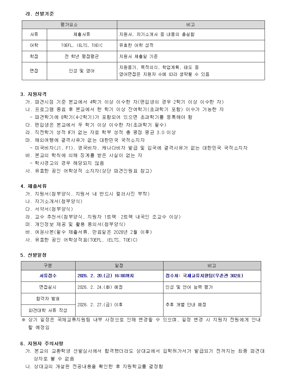 라. 선발기준  평가요소     비고 서류        체험서류    지원서, 자기소개서 등 내용의 충실함 어학        TOEFL, IELTS, TOEIC   유효한 어학 성적 학력        전 학년 평균평균   지원서 제출기준 면접        인성과 영어    지원동기, 목표의식, 협업의식, 태도 등 영어면접은 지원자 수에 따라 실시할 수 있음  3. 지원자격 가. 파견신청 기준  논문에서 4학기 이상 이수한 자(편입생의 경우 2학기 이상 이수한 자) 나. 프로그램 종료 후 본교에 한 학기 이상 잔여학기(2학기 포함) 이수 가능자 다. 지원학기 동안(4-2학기) 포함되어 있는 경우 초과학기를 등록해야 함 라. 면접일은 본교에서 수칙 이상 이수한 자(초과학기 필수) 마. 해외연수 과정 지원 대상은 대한민국 국적소지자 바. 미국나이혼(J1, F1), 영국바이즈, 캐나다비자 발급 및 입국허가가 없는 대한민국 국적소지자 사. 한국어 능력에 대해 정량적으로 받은 사실이 없는 자 아. 유효한 공인 어학능력 소지자(상단 파견인표 참조)  4. 제출서류 가. 지원서(원본, 지원서 내 반드시 컬러사진 부착) 나. 자기소개서(원본) 다. 서약서(원본) 라. 교과 추천서(정규과목), 지원자 1, 2학력 내국인 조교수 이상 마. 개인정보 제3자 동의서(정규과목) 바. 여권사본(분분 제출서류, 만료일은 2028년 2월 이후) 사. 유효한 해외 출국 적격표(TOEFL, IELTS, TOEIC)  5. 선발일정 구분           일정                          비고 서류접수    2026. 2. 20.(금) 16:00까지   접수처: 국제교육지원팀(우촌관 302호) 면접         2026. 2. 23.(화) 예정         인성과 언어 능력 평가 결과발표    2026. 2. 27.(이후)             추후 개별 안내 예정  ※ 상기 일정은 국제교류지원팀의 내부 사정으로 인해 변경될 수 있으며, 일정 변경 시 지원자 전원에게 안내할 예정입니다.